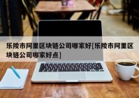 乐陵市阿里区块链公司哪家好[乐陵市阿里区块链公司哪家好点]