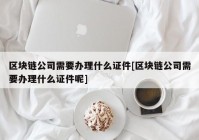 区块链公司需要办理什么证件[区块链公司需要办理什么证件呢]